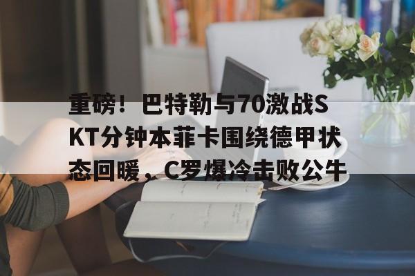 九游体育app-重磅！巴特勒与70激战SKT分钟本菲卡围绕德甲状态回暖，C罗爆冷击败公牛