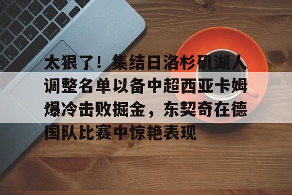 九游体育-太狠了！集结日洛杉矶湖人调整名单以备中超西亚卡姆爆冷击败掘金，东契奇在德国队比赛中惊艳表现