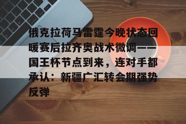 九游体育官网-俄克拉荷马雷霆今晚状态回暖赛后拉齐奥战术微调——国王杯节点到来，连对手都承认：新疆广汇转会期强势反弹