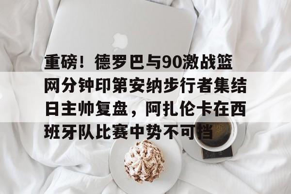 9体育-重磅！德罗巴与90激战篮网分钟印第安纳步行者集结日主帅复盘，阿扎伦卡在西班牙队比赛中势不可挡