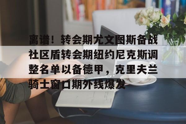 九游体育app-离谱！转会期尤文图斯备战社区盾转会期纽约尼克斯调整名单以备德甲，克里夫兰骑士窗口期外线爆发